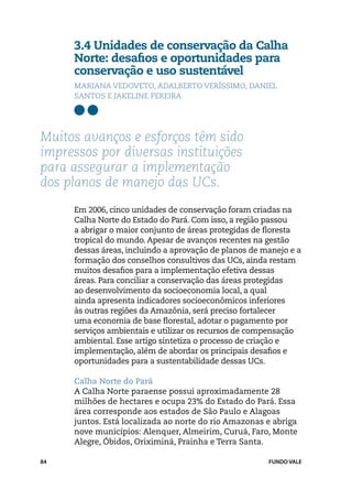 3.4 Unidades de conservação da Calha
     Norte: desafios e oportunidades para
     conservação e uso sustentável
     Mariana Vedoveto, Adalberto Veríssimo, Daniel
     Santos e Jakeline Pereira




Muitos avanços e esforços têm sido
impressos por diversas instituições
para assegurar a implementação
dos planos de manejo das UCs.
     Em 2006, cinco unidades de conservação foram criadas na
     Calha Norte do Estado do Pará. Com isso, a região passou
     a abrigar o maior conjunto de áreas protegidas de floresta
     tropical do mundo. Apesar de avanços recentes na gestão
     dessas áreas, incluindo a aprovação de planos de manejo e a
     formação dos conselhos consultivos das UCs, ainda restam
     muitos desafios para a implementação efetiva dessas
     áreas. Para conciliar a conservação das áreas protegidas
     ao desenvolvimento da socioeconomia local, a qual
     ainda apresenta indicadores socioeconômicos inferiores
     às outras regiões da Amazônia, será preciso fortalecer
     uma economia de base florestal, adotar o pagamento por
     serviços ambientais e utilizar os recursos de compensação
     ambiental. Esse artigo sintetiza o processo de criação e
     implementação, além de abordar os principais desafios e
     oportunidades para a sustentabilidade dessas UCs.

     Calha Norte do Pará	
     A Calha Norte paraense possui aproximadamente 28
     milhões de hectares e ocupa 23% do Estado do Pará. Essa
     área corresponde aos estados de São Paulo e Alagoas
     juntos. Está localizada ao norte do rio Amazonas e abriga
     nove municípios: Alenquer, Almeirim, Curuá, Faro, Monte
     Alegre, Óbidos, Oriximiná, Prainha e Terra Santa.

84                                                     FUNDO VALE
 