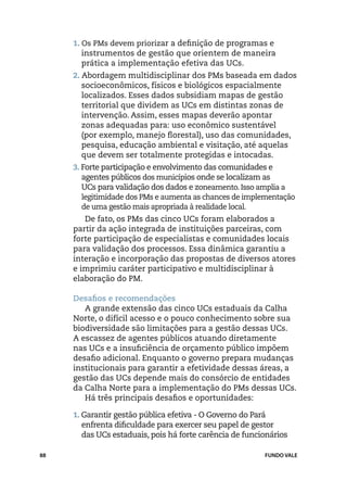 1. Os PMs devem priorizar a definição de programas e
       instrumentos de gestão que orientem de maneira
       prática a implementação efetiva das UCs.
     2. Abordagem multidisciplinar dos PMs baseada em dados
       socioeconômicos, físicos e biológicos espacialmente
       localizados. Esses dados subsidiam mapas de gestão
       territorial que dividem as UCs em distintas zonas de
       intervenção. Assim, esses mapas deverão apontar
       zonas adequadas para: uso econômico sustentável
       (por exemplo, manejo florestal), uso das comunidades,
       pesquisa, educação ambiental e visitação, até aquelas
       que devem ser totalmente protegidas e intocadas.
     3. Forte participação e envolvimento das comunidades e
        agentes públicos dos municípios onde se localizam as
        UCs para validação dos dados e zoneamento. Isso amplia a
        legitimidade dos PMs e aumenta as chances de implementação
        de uma gestão mais apropriada à realidade local.
        De fato, os PMs das cinco UCs foram elaborados a
     partir da ação integrada de instituições parceiras, com
     forte participação de especialistas e comunidades locais
     para validação dos processos. Essa dinâmica garantiu a
     interação e incorporação das propostas de diversos atores
     e imprimiu caráter participativo e multidisciplinar à
     elaboração do PM.

     Desafios e recomendações
        A grande extensão das cinco UCs estaduais da Calha
     Norte, o difícil acesso e o pouco conhecimento sobre sua
     biodiversidade são limitações para a gestão dessas UCs.
     A escassez de agentes públicos atuando diretamente
     nas UCs e a insuficiência de orçamento público impõem
     desafio adicional. Enquanto o governo prepara mudanças
     institucionais para garantir a efetividade dessas áreas, a
     gestão das UCs depende mais do consórcio de entidades
     da Calha Norte para a implementação do PMs dessas UCs.
        Há três principais desafios e oportunidades:

     1. Garantir gestão pública efetiva - O Governo do Pará
       enfrenta dificuldade para exercer seu papel de gestor
       das UCs estaduais, pois há forte carência de funcionários

88                                                        FUNDO VALE
 