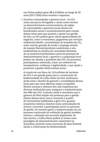 nas Flotas podem gerar R$ 4,4 bilhões ao longo de 20
       anos (2011-2030) entre receitas e impostos.
     3. Envolver comunidades e governo local - As UCs
       ainda são pouco divulgadas e vistas como entrave
       ao desenvolvimento socioeconômico da região.
       As comunidades e governos locais devem ser
       beneficiados social e economicamente pela criação
       dessas áreas para que passem a apoiar sua gestão.
       De fato, as UCs podem gerar várias oportunidades de
       negócios, como o ecoturismo, pagamento por serviços
       ambientais (Redd+, neutralização de emissões de CO2,
       entre outros), geração de renda e emprego através
       do manejo florestal (produtos madeireiros e não
       madeireiros) no sistema de concessões florestais.
       Ao se sentirem beneficiados e parte do processo de
       desenvolvimento local, o governo e a população local
       podem ser aliados e guardiões das UCs. Os processos
       participativos, sobretudo, criam um ambiente de
       transparência, confiança e legitimidade, o que ajuda a
       promover a gestão efetiva dessas áreas.
     	 A criação de um bloco de 12,8 milhões de hectares
       de UCs é um grande passo para a conservação da
       biodiversidade da Calha Norte do Pará. Entretanto,
       ainda resta o desafio de garantir a consolidação dessas
       áreas para que seus objetivos sejam cumpridos.
       Muitos avanços e esforços têm sido impressos por
       diversas instituições para assegurar a implementação
       dos PMs das UCs. Contudo, ainda é necessário que o
       governo do Pará amplie sua presença para a gestão
       efetiva dessas áreas. Isso é, aumente o quadro
       de funcionários habilitados a gerir UCs, garanta
       orçamento mínimo, fomente novas arrecadações de
       receita e incentive a participação social no processo
       de gestão. De maneira geral, a implementação de um
       processo continuado de avaliação da gestão também
       otimiza a utilização dos recursos disponíveis. Se
       isso ocorrer, a Calha Norte poderá se tornar novo
       paradigma de desenvolvimento sustentável na
       Amazônia, pautado numa economia de base florestal
       aliada à conservação da biodiversidade.
90                                                      FUNDO VALE
 