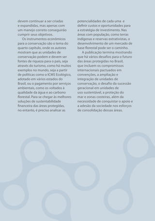devem continuar a ser criadas           potencialidades de cada uma  e
e expandidas, mas apenas com            definir custos e oportunidades para
um manejo correto conseguirão           a estratégia de investimento. Nas
cumprir seus objetivos.                 áreas com população, como terras
    Os instrumentos econômicos          indígenas e reservas extrativistas, o
para a conservação são o tema do        desenvolvimento de um mercado de
quarto capítulo, onde os autores        base florestal pode ser o caminho.
mostram que as unidades de                 A publicação termina mostrando
conservação podem e devem ser           que há vários desafios para o futuro
fontes de riqueza para o país, seja     das áreas protegidas no Brasil,
através do turismo, como há muitos      que incluem os compromissos
exemplos no mundo, seja a partir        internacionais pactuados em
de políticas como o ICMS Ecológico,     convenções, a ampliação e
adotado em vários estados do            integração de unidades de
Brasil, ou o pagamento por serviços     conservação, o desafio da sucessão
ambientais, como os voltados à          geracional em unidades de
qualidade da água e ao carbono          uso sustentável, a proteção do
florestal. Para se chegar às melhores   mar e zonas costeiras, além da
soluções de sustentabilidade            necessidade de conquistar o apoio e
financeira das áreas protegidas,        a adesão da sociedade nos esforços
no entanto, é preciso analisar as       de consolidação dessas áreas.




10                                                                 FUNDO VALE
 
