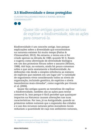 3.5 Biodiversidade e áreas protegidas
Claudio Valladares Padua e Rafael Morais
Chiaravalloti34




          Quase tão antigas quanto as tentativas
          de explicar a biodiversidade, são as ações
          para conservá-la.

Biodiversidade é um conceito antigo. Isso porque
explicações sobre a diversidade que encontramos
na natureza existem há muito tempo (Padua &
Chiaravalloti, 2012). No entanto, o termo em si foi
criado apenas na década de 1980, quando W. G. Rosen
o sugeriu como abreviação de diversidade biológica
em um dos primeiros fóruns sobre o assunto (Wilson,
1988). Até hoje, no entanto, ainda há pouco consenso
sobre o que seria exatamente a biodiversidade. As
definições vão desde a simples referência ao número
de espécies que existem em um lugar até “a variedade
de organismos vivos considerando todos os níveis de
organização, incluindo genético, de espécies e níveis
taxonômicos mais elevados”, como sugerida por Groom
et al. (2006).
   Quase tão antigas quanto as tentativas de explicar
a biodiversidade, também são as ações para tentar
conservá-la. Isso porque é fácil perceber que quaisquer
impactos na Natureza causam alterações nas suas
características. Por isso, já na Antiguidade, quando os
primeiros nobres notaram que a expansão das cidades
e o uso dos recursos naturais pelos moradores locais
reduziam a quantidade de caça nos ambientes naturais,




34.	 Agradecemos ao professor Dr. Francisco Chiaravalloti Neto pelas
sugestões e correções ao longo do texto.


ÁREAS PROTEGIDAS                                                       91
 