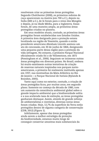 resolveram criar as primeiras áreas protegidas.
     Segundo Cholchester (2000), os primeiros redutos de
     caça apareceram na Assíria (em 700 a.C.), depois na
     Índia (400 a.C.), de lá foram para o reino dos Mongóis
     e depois, já na Idade Média, para a Inglaterra. Essas
     foram, de uma maneira ampla, as primeiras áreas
     protegidas criadas no planeta.
        Em seus modelos atuais, contudo, as primeiras áreas
     protegidas foram estabelecidas nos Estados Unidos.
     A primeira área designada para a proteção estava
     localizada na região de Yosemite, quando o então
     presidente americano Abraham Lincoln assinou um
     ato de concessão, em 30 de junho de 1864, designando
     uma pequena parte dessa região para a proteção da
     vida selvagem. No entanto, o primeiro Parque Nacional
     oficialmente criado foi o de Yellowstone, em 1872
     (Possingham et al., 2006). Seguiram-se inúmeras outras
     áreas protegidas em diversos países. No Brasil, embora
     há muito existissem outras tentativas de criação
     de reservas naturais inspiradas nos parques norte-
     americanos, a primeira foi realmente instituída apenas
     em 1937, nas montanhas da Mata Atlântica no Rio
     de Janeiro – o Parque Nacional de Itatiaia (Rylands &
     Brandon, 2005).
        Tanto aqui como no exterior, contudo, a criação de
     áreas protegidas ficou, por muitos anos, em segundo
     plano. Somente no começo da década de 1980, com
     um aumento da consciência ambiental global sobre o
     grande impacto ambiental que a biodiversidade sofria
     e a sua acelerada taxa de extinção, as áreas protegidas
     ganharam destaque. Assim, através de grande esforço
     de ambientalistas e cientistas, diversas novas áreas
     foram criadas. Hoje, 12,7% da superfície da Terra estão
     protegidos dentro de alguma categoria de conservação
     (CDB, 2012) (Figura 1).
        Infelizmente, apesar das áreas protegidas
     ainda serem a melhor estratégia de proteção
     da biodiversidade, estamos muito longe de
     conseguir conservar amostras mais substanciais da


92                                                  FUNDO VALE
 
