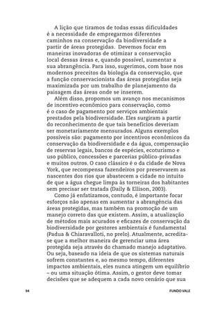 A lição que tiramos de todas essas dificuldades
     é a necessidade de empregarmos diferentes
     caminhos na conservação da biodiversidade a
     partir de áreas protegidas. Devemos focar em
     maneiras inovadoras de otimizar a conservação
     local dessas áreas e, quando possível, aumentar a
     sua abrangência. Para isso, sugerimos, com base nos
     modernos preceitos da biologia da conservação, que
     a função conservacionista das áreas protegidas seja
     maximizada por um trabalho de planejamento da
     paisagem das áreas onde se inserem.
        Além disso, propomos um avanço nos mecanismos
     de incentivo econômico para conservação, como
     é o caso de pagamento por serviços ambientais
     prestados pela biodiversidade. Eles surgiram a partir
     do reconhecimento de que tais benefícios deveriam
     ser monetariamente mensurados. Alguns exemplos
     possíveis são: pagamento por incentivos econômicos da
     conservação da biodiversidade e da água, compensação
     de reservas legais, bancos de espécies, ecoturismo e
     uso público, concessões e parcerias público-privadas
     e muitos outros. O caso clássico é o da cidade de Nova
     York, que recompensa fazendeiros por preservarem as
     nascentes dos rios que abastecem a cidade no intuito
     de que a água chegue limpa às torneiras dos habitantes
     sem precisar ser tratada (Daily & Ellison, 2003).
        Como já enfatizamos, contudo, é importante focar
     esforços não apenas em aumentar a abrangência das
     áreas protegidas, mas também na promoção de um
     manejo correto das que existem. Assim, a atualização
     de métodos mais acurados e eficazes de conservação da
     biodiversidade por gestores ambientais é fundamental
     (Padua & Chiaravalloti, no prelo). Atualmente, acredita-
     se que a melhor maneira de gerenciar uma área
     protegida seja através do chamado manejo adaptativo.
     Ou seja, baseado na ideia de que os sistemas naturais
     sofrem constantes e, ao mesmo tempo, diferentes
     impactos ambientais, eles nunca atingem um equilíbrio
     – ou uma situação ótima. Assim, o gestor deve tomar
     decisões que se adequem a cada novo cenário que sua

94                                                   FUNDO VALE
 