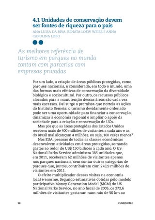 4.1 Unidades de conservação devem
     ser fontes de riqueza para o país
     Ana Luisa Da Riva, Renata Loew Weiss e Anna
     Carolina Lobo



As melhores referência de
turismo em parques no mundo
contam com parcerias com
empresas privadas
     Por um lado, a criação de áreas públicas protegidas, como
     parques nacionais, é considerada, em todo o mundo, uma
     das formas mais efetivas de conservação da diversidade
     biológica e sociocultural. Por outro, os recursos públicos
     alocados para a manutenção dessas áreas são cada vez
     mais escassos. Daí surge a premissa que norteia as ações
     do Instituto Semeia: o turismo devidamente ordenado
     pode ser uma oportunidade para financiar a conservação,
     dinamizar a economia regional e ampliar o apoio da
     sociedade para a criação e conservação de UCs.
        Mas por que as áreas protegidas dos Estados Unidos
     recebem mais de 400 milhões de visitantes a cada ano e as
     do Brasil mal alcançam 4 milhões, ou seja, 100 vezes menos?
        Nos EUA, pessoas de todas as classes econômicas
     desenvolvem atividades em áreas protegidas, somando
     gastos ao redor de US$ 150 bilhões a cada ano. O US
     National Parks Service administra 385 unidades que,
     em 2011, receberam 62 milhões de visitantes apenas
     nos parques nacionais, sem contar outras categorias de
     parques que, juntos, contribuíram com 278,9 milhões de
     visitantes em 2011.
        O efeito multiplicador dessas visitas na economia
     local é enorme. Segundo estimativas obtidas pelo modelo
     participativo Money Generation Model (MGM) do US
     National Parks Service, no ano fiscal de 2005, os 272,6
     milhões de visitantes gastaram num raio de 50 km ao

98                                                     FUNDO VALE
 