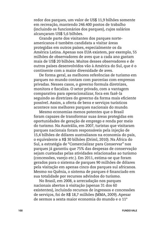 redor dos parques, um valor de US$ 11,9 bilhões somente
      em recreação, mantendo 246.400 postos de trabalho
      (incluindo os funcionários dos parques), cujos salários
      alcançaram US$ 5,6 bilhões.
         Grande parte dos visitantes dos parques norte-
      americanos é também candidata a visitar áreas
      protegidas em outros países, especialmente os da
      América Latina. Apenas nos EUA existem, por exemplo, 55
      milhões de observadores de aves que a cada ano gastam
      mais de US$ 20 bilhões. Muitos desses observadores e de
      outros países desenvolvidos vão à América do Sul, que é o
      continente com a maior diversidade de aves.
         De forma geral, as melhores referências de turismo em
      parques no mundo contam com parcerias com empresas
      privadas. Nesses casos, o governo formula diretrizes,
      monitora e fiscaliza. O setor privado, com a vantagem
      comparativa para operacionalizar, foca em fazê-la
      seguindo as diretrizes do governo da forma mais eficiente
      possível. Assim, a oferta de bens e serviços turísticos
      acontece nos melhores parques nacionais do mundo.
         Mesmo economias menos potentes que o Brasil
      foram capazes de transformar suas áreas protegidas em
      oportunidades de geração de emprego e renda por meio
      do turismo. Na Austrália, em 2007, turistas que visitaram
      parques nacionais foram responsáveis pela injeção de
      15,4 bilhões de dólares australianos na economia do país,
      o equivalente a R$ 30 bilhões (Driml, 2010). Na África do
      Sul, a estratégia de “Comercializar para Conservar” nos
      parques já garantiu que 75% das despesas de conservação
      sejam custeadas pelas atividades relacionadas ao turismo
      (concessões, varejo etc.). Em 2011, estima-se que foram
      gerados para o sistema de parques 90 milhões de dólares
      pela visitação em apenas cinco dos parques sul africanos.
      Mesmo no Quênia, o sistema de parques é financiado em
      sua totalidade por recursos advindos do turismo.
         No Brasil, em 2008, a arrecadação nos parques
      nacionais abertos à visitação (apenas 31 dos 60
      existentes), incluindo recursos de ingressos e concessões
      de serviços, foi de R$ 18,7 milhões (MMA, 2009). Apesar
      de sermos a sexta maior economia do mundo e o 11º


100                                                   FUNDO VALE
 