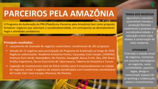 PARCEIROS PELA AMAZÔNIA
O Programa de Aceleração do PPA (Plataforma Parceiros pela Amazônia) tem como proposta
fortalecer negócios que valorizam a sociobiodiversidade, em contraponto ao desmatamento
ilegal e atividades predatórias
Principais resultados:
Lançamento de chamada de negócios sustentáveis: recebimento de
▪ 201 propostas
Seleção de
▪ 15 negócios para participação do Programa de Aceleração ao longo de 2020.
Negócios selecionados: Academia Amazônia Ensina, Cacauway, Coex Carajás, CODAEMJ,
Instituto Ouro Verde, ManejeBem, Na Floresta, NavegAM, Nossa Fruits, Oka, ONF Brasil,
Prátika Engenharia, Serras Guerreiras de Tapuruquara, Taberna da Amazônia e Tucum.
Captação de investimentos total de R$
▪ 4,8 milhões para 9 empreendimentos na rodada
de negócios, sendo 3 negócios de impacto beneficiados com investimento reembolsável
do Fundo Vale: Coex Carajás; Manioca; Na Floresta.
TEMAS DOS NEGÓCIOS
agricultura e pecuária
sustentável; manejo e
produção florestal
sustentável e produtos da
sociobiodiversidade; e
educação e bem-estar
aliados à conservação do
meio ambiente.
ATIVIDADES
Chamada e seleção anual
de negócios; mentorias
em assuntos estratégicos
ao negócios, como
contabilidade, aspectos
legais, design e
comunicaçã; espaços de
co-working e colaboração;
acesso a investimentos.
 