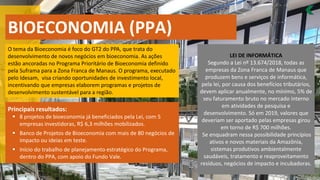 BIOECONOMIA (PPA)
O tema da Bioeconomia é foco do GT2 do PPA, que trata do
desenvolvimento de novos negócios em bioeconomia. As ações
estão ancoradas no Programa Prioritário de Bioeconomia definido
pela Suframa para a Zona Franca de Manaus. O programa, executado
pelo Idesam, visa criando oportunidades de investimento local,
incentivando que empresas elaborem programas e projetos de
desenvolvimento sustentável para a região.
Principais resultados:
8
▪ projetos de bioeconomia já beneficiados pela Lei, com 5
empresas investidoras, R$ 6,3 milhões mobilizados.
Banco de Projetos de Bioeconomia com mais de
▪ 80 negócios de
impacto ou ideias em teste.
Início do trabalho de planejamento estratégico do Programa,
▪
dentro do PPA, com apoio do Fundo Vale.
LEI DE INFORMÁTICA
Segundo a Lei nº 13.674/2018, todas as
empresas da Zona Franca de Manaus que
produzem bens e serviços de informática,
pela lei, por causa dos benefícios tributários,
devem aplicar anualmente, no mínimo, 5% de
seu faturamento bruto no mercado interno
em atividades de pesquisa e
desenvolvimento. Só em 2019, valores que
deveriam ser aportado pelas empresas girou
em torno de R$ 700 milhões.
Se enquadram nessa possibilidade princípios
ativos e novos materiais da Amazônia,
sistemas produtivos ambientalmente
saudáveis, tratamento e reaproveitamento
resíduos, negócios de impacto e incubadoras.
 