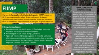 FIIMP
O grupo de Fundações e Institutos de Impacto – FIIMP seguiu em
2019 com sua segunda rodada de aprendizagem, desta vez
apoiando intermediários do ecossistema que atuam em diferentes
fases da jornada do empreendedor, da ideação, ao ganho de escala.
Principais resultados:
Relacionamento fortalecido entre
▪ 22 fundações, institutos,
empresas e outras instituições mobilizadas
Alavancagem de um fundo de R$
▪ 1,1 milhões
Apoio a
▪ 6 intermediários de negócios de impacto, utilizando
diferentes mecanismo de financiamento, com foco na jornada
do empreendedor. São elas: Choice, Vale do Dendê, Semente
Negócios, Din4mo, PPA, Fundo Editodos
FORTALECIMENTO DE
INTERMEDIÁRIOS
O grupo criou um processo de
seleção com 12 intermediários
(a partir de um mapeamento
de mais dde 80) e selecionou
seis, que atuam no fomento de
negócios de impacto,
potencializando a capacidade
de gerar impacto positivo.
Ao longo de dois anos
(2019/2020), as iniciativas
selecionadas por essas
intermediárias via edital
receberão apoio técnico e
financeiro – um percentual do
valor total será doado ao
intermediário e outro será
destinado ao investimento nos
negócios de impacto.
 