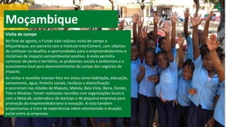 Moçambique
Visita de campo
No final de agosto, o Fundo Vale realizou visita de campo a
Moçambique, em parceria com o Instituto InterCement, com objetivo
de conhecer os desafios e oportunidades para o empreendedorismo e
iniciativas de impacto socioambiental positivo. A visita permitiu
conhecer de perto o território, os problemas sociais e ambientais e o
ecossistema local para desenvolvimento do campo dos negócios de
impacto.
As visitas e reuniões tiveram foco em áreas como habitação, educação,
saneamento, água, fintechs sociais, resíduos e diversificação
e ocorreram nas cidades de Maputo, Matola, Bela Vista, Beira, Dondo,
Tete e Moatize. Foram realizadas reuniões com organizações locais e
com a IdeiaLab, aceleradora de startups e de pequena empresas para
promoção do empreendedorismo e inovação. A vista também
proporcionou a troca de experiências sobre voluntariado e atuação
social entre as empresas.
 