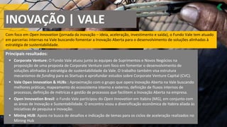 INOVAÇÃO | VALE
Com foco em Open Innovation (jornada da inovação – ideia, aceleração, investimento e saída), o Fundo Vale tem atuado
em parcerias internas na Vale buscando fomentar a Inovação Aberta para o desenvolvimento de soluções alinhadas à
estratégia de sustentabilidade.
Principais resultados:
Corporate Venture
▪ : O Fundo Vale atuou junto às equipes de Suprimentos e Novos Negócios na
proposição de uma proposta de Corporate Venture com foco em fomentar o desenvolvimento de
soluções alinhadas à estratégia de sustentabilidade da Vale. O trabalho também visa estrutura
mecanismos de funding para as Startups e aprofundar estudos sobre Corporate Venture Capital (CVC).
Vale
▪ Open Innovation & HUBs : Aproximação com o grupo que opera Inovação Aberta na Vale buscando
melhores práticas, mapeamento do ecossistema interno e externo, definição de fluxos internos de
processos, definição de métricas e gestão de processos que facilitem a Inovação Aberta na empresa.
Open Innovation
▪ Brasil: o Fundo Vale participou do Open Innovation em Itabira (MG), em conjunto com
as áreas de Inovação e Sustentabilidade. O encontro visou a diversificação econômica de Itabira aliada às
iniciativas de pesquisa e inovação.
Mining HUB
▪ : Apoio na busca de desafios e indicação de temas para os ciclos de aceleração realizados no
Mining Hub
 