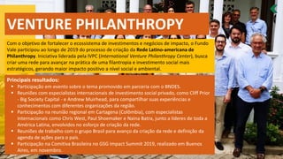 VENTURE PHILANTHROPY
Com o objetivo de fortalecer o ecossistema de investimentos e negócios de impacto, o Fundo
Vale participou ao longo de 2019 do processo de criação da Rede Latino-americana de
Philanthropy. Iniciativa liderada pela IVPC (International Venture Philanthropy Center), busca
criar uma rede para avançar na prática de uma filantropia e investimento social mais
estratégicos, gerando maior impacto positivo a nível social e ambiental.
Principais resultados:
▪ Participação em evento sobre o tema promovido em parceria com o BNDES.
▪ Reuniões com especialistas internacionais de investimento social privado, como Cliff Prior
- Big Society Capital - e Andrew Muirhead, para compartilhar suas experiências e
conhecimentos com diferentes organizações da região.
▪ Participação na reunião regional em Cartagena (Colômbia), com especialistas
internacionais como Chris West, Paul Shoemaker e Naina Batra, junto a líderes de toda a
América Latina, envolvidos no esforço de criação da rede.
▪ Reuniões de trabalho com o grupo Brasil para avanço da criação da rede e definição da
agenda de ações para o país.
▪ Participação na Comitiva Brasileira no GSG Impact Summit 2019, realizado em Buenos
Aires, em novembro.
 