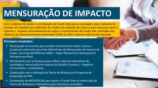 MENSURAÇÃO DE IMPACTO
Com o objetivo de avaliar a contribuição do Fundo Vale para a sociedade e para o planeta foi
iniciado um trabalho para definição do modelo de avaliação de impacto para mensurar, gerir e
reportar o impacto socioambiental das ações e investimentos do Fundo Vale, alinhados aos
Objetivos de Desenvolvimento Sustentável (ODS) da ONU e demais métricas de mercado.
Principais resultados:
Participação em eventos para ampliar conhecimento sobre o tema e
▪
prospectar potenciais parcerias (Workshops de Mensuração de Impacto do
Insper, Learning LAB Métricas ANDE – Aspen Network for Development
Entrepreunerships)
Alinhamento com a
▪ Conexsus para refletir sobre os indicadores de
resultados e mensuração de impacto do Desafio Conexsus – Negócios
Comunitários + Sustentáveis.
Colaboração com a definição da Teoria de Mudança do Programa de
▪
Aceleração do PPA.
Contratação da MOVESOCIAL para apoiar o Fundo Vale na construção da
▪
Teoria de Mudança e indicadores para monitorar resultados.
 