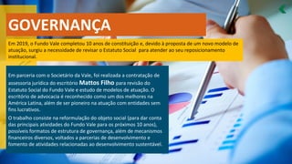 Em 2019, o Fundo Vale completou 10 anos de constituição e, devido à proposta de um novo modelo de
atuação, surgiu a necessidade de revisar o Estatuto Social para atender ao seu reposicionamento
institucional.
Em parceria com o Societário da Vale, foi realizada a contratação de
assessoria jurídica do escritório Mattos Filho para revisão do
Estatuto Social do Fundo Vale e estudo de modelos de atuação. O
escritório de advocacia é reconhecido como um dos melhores na
América Latina, além de ser pioneiro na atuação com entidades sem
fins lucrativos.
O trabalho consiste na reformulação do objeto social (para dar conta
das principais atividades do Fundo Vale para os próximos 10 anos),
possíveis formatos de estrutura de governança, além de mecanismos
financeiros diversos, voltados a parcerias de desenvolvimento e
fomento de atividades relacionadas ao desenvolvimento sustentável.
GOVERNANÇA
 