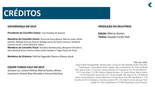 PRODUÇÃO DO RELATÓRIO
Edição: Márcia Soares
Textos: Equipe Fundo Vale
CRÉDITOS
EQUIPE FUNDO VALE EM 2019
Gustavo Luz, Juliana Vilhena, Márcia Soares, Mirtes
Cavalcanti, Simone Reys Reinaldo e Simony Stachera.
GOVERNANÇA EM 2019
Presidente do Conselho Gestor: José Oswaldo de Siqueira
Membros do Conselho Gestor: Bruno de Souza Manso, Marcos Lewin, Mirka
Schreck, Rodrigo Dutra do Amaral, Rodrigo Lauria de Castro Loureiro, Sandoval
Carneiro Júnior e Vitor Monteiro Cabral
Membros do Conselho Fiscal: Ana Alice Demillecamps, Benjamim Élio Moro,
Dioni Barbosa Brasil, Patricia Judite Jardim Gardelo e Tiago Chaves de Paula
Membros da Diretoria: Patricia Fagundes Daros e Gleuza Jesué
Fotos (por slide):
(capa) Projeto Florestabilidade, Haroldo Castro; (2) Acaí em São Sebastião da Boa Vista (PA),
Rafael Araujo; (3) Brumadinho (4) Rio Tapajós, Helio Laubenheimer; (6) Viveiro de Mudas
(RO), arquivo Ecam; (7 e 8) Açaí, arquivo Conexsus; (9) Fazenda da Toca, SP, Bia Marchiori ;
(10 ) Tucum Brasil; (11) CBA, Manaus, Mariano Cenamo; (12) Centro Paulus, Marcia Soares;
(13) Rio Xingu (PA), arquivo ISA; (14 E 15) Rio Jauaperi, AM, arquivo FVA; (16) Rede de
Pesca, Costa Amazônica, Vinicius Bittencourt (17) Fazenda da Toca (SP), Bia Marchiori ; (18)
Encontro de VP em Cartagena, Coloombia, arquivo IVPC; (19) Viveiro de muda sde açaí, Flona
Tapajós, PA, Helio Laubenheimer; (21) FINI Moçambique, arquivo Baanko.
 