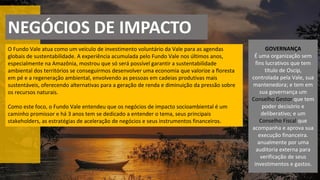 NEGÓCIOS DE IMPACTO
O Fundo Vale atua como um veículo de investimento voluntário da Vale para as agendas
globais de sustentabilidade. A experiência acumulada pelo Fundo Vale nos últimos anos,
especialmente na Amazônia, mostrou que só será possível garantir a sustentabilidade
ambiental dos territórios se conseguirmos desenvolver uma economia que valorize a floresta
em pé e a regeneração ambiental, envolvendo as pessoas em cadeias produtivas mais
sustentáveis, oferecendo alternativas para a geração de renda e diminuição da pressão sobre
os recursos naturais.
Como este foco, o Fundo Vale entendeu que os negócios de impacto socioambiental é um
caminho promissor e há 3 anos tem se dedicado a entender o tema, seus principais
stakeholders, as estratégias de aceleração de negócios e seus instrumentos financeiros.
GOVERNANÇA
É uma organização sem
fins lucrativos que tem
título de Oscip,
controlada pela Vale, sua
mantenedora; e tem em
sua governança um
Conselho Gestor que tem
poder decisório e
deliberativo; e um
Conselho Fiscal que
acompanha e aprova sua
execução financeira.
anualmente por uma
auditoria externa para
verificação de seus
investimentos e gastos.
 