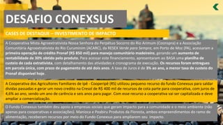 DESAFIO CONEXSUS
CASES DE DESTAQUE – INVESTIMENTO DE IMPACTO
A Cooperativa Mista Agroextrativista Nossa Senhora do Perpétuo Socorro do Rio Arimum (Coonspra) e a Associação
Comunitária Agroextrativista do Rio Curuminim (ACARC), da RESEX Verde para Sempre, em Porto de Moz (PA), acessaram a
primeira operação de crédito Pronaf (R$ 850 mil) para manejo comunitário madeireiro, gerando um aumento de
rentabilidade de 30% obtido pelo produto. Para acessar este financiamento, apresentaram ao BASA uma planilha de
custeio de cada extrativista, com detalhamento das atividades e cronograma de execução. Os recursos foram entregues
em parcela única, com prazo de pagamento de até dois anos. A taxa de Juros é de 3% ao ano, a menor taxa de custeio do
Pronaf disponível hoje.
A Cooperativa dos Agricultores Familiares de Ipê - Cooperipê (RS) utilizou pequeno recurso do fundo Conexsus para saldar
dividas passadas e gerar um novo credito na Cresol de R$ 400 mil de recursos de cota parte para cooperativa, com juros de
4,6% ao ano, sendo um ano de carência e seis anos para pagar. Com esse recurso a cooperativa vai ser capitalizada e deve
ampliar a comercialização.
O Fundo Conexsus também deu apoio a empresas sociais que geram impacto para a comunidade e o meio ambiente (não
apenas para cooperativas e associações). Manioca e Peabiru Produtos da Floresta, ambos empreendimentos do ramo de
alimentação, receberam recursos por meio do Fundo Conexsus para ampliarem seu impacto.
 