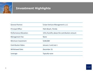 Investment Highlights
General Partner: Crown Venture Management L.L.C.
Principal Office: Palm Beach, Florida
Performance Allocation: 15% of profits above the contribution amount
Management Fee: None
Minimum Investment: $100,000
Contribution Dates: January 1 and July 1
Withdrawal Date: December 31
Leverage: Typically none
CVIF
3
 