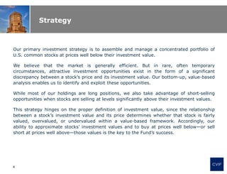 Strategy
Our primary investment strategy is to assemble and manage a concentrated portfolio of
U.S. common stocks at prices well below their investment value.
We believe that the market is generally efficient. But in rare, often temporary
circumstances, attractive investment opportunities exist in the form of a significant
discrepancy between a stock’s price and its investment value. Our bottom-up, value-based
analysis enables us to identify and exploit these opportunities.
While most of our holdings are long positions, we also take advantage of short-selling
opportunities when stocks are selling at levels significantly above their investment values.
This strategy hinges on the proper definition of investment value, since the relationship
between a stock’s investment value and its price determines whether that stock is fairly
valued, overvalued, or undervalued within a value-based framework. Accordingly, our
ability to approximate stocks’ investment values and to buy at prices well below—or sell
short at prices well above—those values is the key to the Fund’s success.
CVIF
4
 