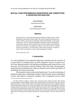The Journal of Financial Research • Vol. XXIX, No. 3 • Pages 349–366 • Fall 2006


MUTUAL FUND PERFORMANCE PERSISTENCE AND COMPETITION:
               A CROSS-SECTOR ANALYSIS


                                          Aneel Keswani
                                       Cass Business School

                                            David Stolin
                                    Toulouse Business School



                                             Abstract

          Existing work on mutual fund performance persistence obtains diverse results,
          depending on the group of funds studied. We examine whether performance per-
          sistence within a peer group of competing mutual funds depends on the group’s
          composition. The U.K. mutual fund industry is ideal for such an examination be-
          cause funds compete within strictly defined sectors. We consider several attributes
          related to the intensity of competition within a sector and use them to explain
          sector-level persistence. We find robust evidence that persistence is higher in
          sectors where concentration of assets under management is higher.

          JEL Classification: G23


                                         I. Introduction

It is well established in the industrial organization literature that the structure of
a sector affects its competitiveness. In more competitive sectors we expect to see
few firms doing persistently well and those performing poorly being forced to exit
the sector. This reasoning is tested by Waring (1996), who finds a strong negative
relation between competitiveness within an industrial sector and the persistence of
profitability for firms in that sector.
         We translate this logic to the mutual fund context. To use the terminology of
industrial organization, mutual funds compete with each other using a combination
of price and nonprice competition strategies. Price competition involves funds

      We thank Vladimir Atanasov, Andrew Clare, Zsuzsanna Fluck, Gordon Gemmill, Brian Kluger,
Tobias Kretschmer, Gordon Midgley, Kenneth Moon, Dennis Stanton, Dylan Thomas, Giovanni Urga, and
especially William T. Moore (former editor) and Jonathan Fletcher (the referee) for insightful comments.
We also acknowledge comments received from participants at the 2003 Financial Management Association
meeting in Denver, and seminars at Cass Business School and the universities of Porto, Reading, Warwick,
and Oxford. We thank Benjamin Kogan, Jan Steinberg, James Sullivan, the Allenbridge Group, and the
Investment Management Association for help with data. Part of the research reported here was conducted
while Stolin was visiting at the Stockholm Institute for Financial Research. All errors and omissions are
ours.

                                                  349
 
