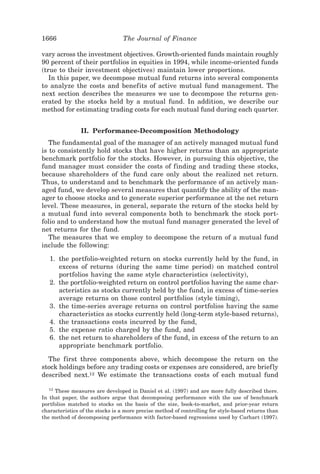 1666                             The Journal of Finance

vary across the investment objectives. Growth-oriented funds maintain roughly
90 percent of their portfolios in equities in 1994, while income-oriented funds
~true to their investment objectives! maintain lower proportions.
   In this paper, we decompose mutual fund returns into several components
to analyze the costs and benefits of active mutual fund management. The
next section describes the measures we use to decompose the returns gen-
erated by the stocks held by a mutual fund. In addition, we describe our
method for estimating trading costs for each mutual fund during each quarter.


                II. Performance-Decomposition Methodology
   The fundamental goal of the manager of an actively managed mutual fund
is to consistently hold stocks that have higher returns than an appropriate
benchmark portfolio for the stocks. However, in pursuing this objective, the
fund manager must consider the costs of finding and trading these stocks,
because shareholders of the fund care only about the realized net return.
Thus, to understand and to benchmark the performance of an actively man-
aged fund, we develop several measures that quantify the ability of the man-
ager to choose stocks and to generate superior performance at the net return
level. These measures, in general, separate the return of the stocks held by
a mutual fund into several components both to benchmark the stock port-
folio and to understand how the mutual fund manager generated the level of
net returns for the fund.
   The measures that we employ to decompose the return of a mutual fund
include the following:

   1. the portfolio-weighted return on stocks currently held by the fund, in
      excess of returns ~during the same time period! on matched control
      portfolios having the same style characteristics ~selectivity!,
   2. the portfolio-weighted return on control portfolios having the same char-
      acteristics as stocks currently held by the fund, in excess of time-series
      average returns on those control portfolios ~style timing!,
   3. the time-series average returns on control portfolios having the same
      characteristics as stocks currently held ~long-term style-based returns!,
   4. the transactions costs incurred by the fund,
   5. the expense ratio charged by the fund, and
   6. the net return to shareholders of the fund, in excess of the return to an
      appropriate benchmark portfolio.

  The first three components above, which decompose the return on the
stock holdings before any trading costs or expenses are considered, are brief ly
described next.12 We estimate the transactions costs of each mutual fund

   12
      These measures are developed in Daniel et al. ~1997! and are more fully described there.
In that paper, the authors argue that decomposing performance with the use of benchmark
portfolios matched to stocks on the basis of the size, book-to-market, and prior-year return
characteristics of the stocks is a more precise method of controlling for style-based returns than
the method of decomposing performance with factor-based regressions used by Carhart ~1997!.
 