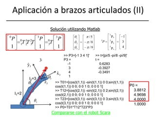 Aplicación a brazos articulados (II)Solución utilizando Matlab>> P3=[-1 3 4 1]'P3 =    -1     3     4     1>> t=[pi/5 -pi/8 -pi/9]'t =    0.6283   -0.3927   -0.3491l2=3>> T01=[cos(t(1,1)) -sin(t(1,1)) 0 0;sin(t(1,1)) cos(t(1,1)) 0 0; 0 0 1 0; 0 0 0 1]>> T12=[cos(t(2,1)) -sin(t(2,1)) 0 2;sin(t(2,1)) cos(t(2,1)) 0 0; 0 0 1 0; 0 0 0 1] >> T23=[cos(t(3,1)) -sin(t(3,1)) 0 3;sin(t(3,1)) cos(t(3,1)) 0 0; 0 0 1 0; 0 0 0 1]>> P0=T01*T12*T23*P3P0 =    3.8812    4.9698    4.0000    1.0000l1=2Compararse con el robot Scara