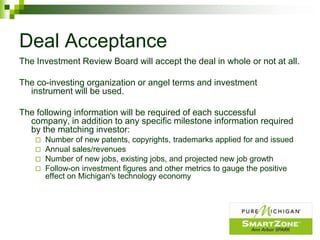Deal Acceptance
The Investment Review Board will accept the deal in whole or not at all.

The co-investing organization or angel terms and investment
  instrument will be used.

The following information will be required of each successful
  company, in addition to any specific milestone information required
  by the matching investor:
       Number of new patents, copyrights, trademarks applied for and issued
       Annual sales/revenues
       Number of new jobs, existing jobs, and projected new job growth
       Follow-on investment figures and other metrics to gauge the positive
        effect on Michigan's technology economy
 