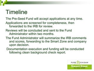 Timeline
The Pre-Seed Fund will accept applications at any time.
Applications are screened for completeness, then
  forwarded to the IRB for review.
Reviews will be concluded and sent to the Fund
  Administrator within two months.
The Fund Administrator will summarize the IRB comments
  and scores, forwarding to the Smart Zone and company
  upon decision.
Documentation execution and funding will be conducted
  following clean background check report.
 