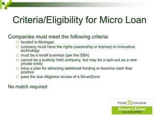 Criteria/Eligibility for Micro Loan
Companies must meet the following criteria:
      located in Michigan
      company must have the rights (ownership or license) to innovative
       technology
      must be a small business (per the SBA)
      cannot be a publicly held company, but may be a spin-out as a new
       private entity
      have a plan for attracting additional funding or become cash flow
       positive
      pass the due diligence review of a SmartZone

No match required
 