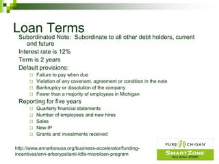 Loan Terms
 Subordinated Note: Subordinate to all other debt holders, current
    and future
 Interest rate is 12%
 Term is 2 years
 Default provisions:
       Failure to pay when due
       Violation of any covenant, agreement or condition in the note
       Bankruptcy or dissolution of the company
       Fewer than a majority of employees in Michigan
 Reporting for five years
         Quarterly financial statements
         Number of employees and new hires
         Sales
         New IP
         Grants and investments received

http://www.annarborusa.org/business-accelerator/funding-
incentives/ann-arborypsilanti-ldfa-microloan-program
 