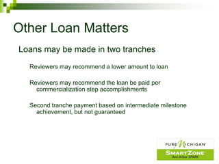 Other Loan Matters
Loans may be made in two tranches
  Reviewers may recommend a lower amount to loan

  Reviewers may recommend the loan be paid per
    commercialization step accomplishments

  Second tranche payment based on intermediate milestone
    achievement, but not guaranteed
 