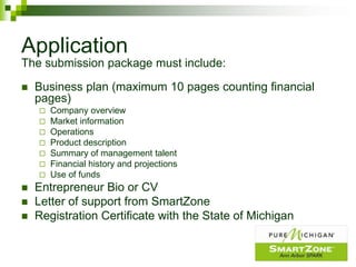 Application
The submission package must include:

   Business plan (maximum 10 pages counting financial
    pages)
     Company overview
     Market information
     Operations
     Product description
     Summary of management talent
     Financial history and projections
     Use of funds
   Entrepreneur Bio or CV
   Letter of support from SmartZone
   Registration Certificate with the State of Michigan
 