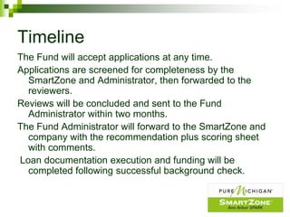 Timeline
The Fund will accept applications at any time.
Applications are screened for completeness by the
  SmartZone and Administrator, then forwarded to the
  reviewers.
Reviews will be concluded and sent to the Fund
  Administrator within two months.
The Fund Administrator will forward to the SmartZone and
  company with the recommendation plus scoring sheet
  with comments.
Loan documentation execution and funding will be
  completed following successful background check.
 