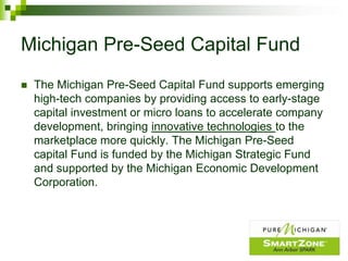 Michigan Pre-Seed Capital Fund
   The Michigan Pre-Seed Capital Fund supports emerging
    high-tech companies by providing access to early-stage
    capital investment or micro loans to accelerate company
    development, bringing innovative technologies to the
    marketplace more quickly. The Michigan Pre-Seed
    capital Fund is funded by the Michigan Strategic Fund
    and supported by the Michigan Economic Development
    Corporation.
 