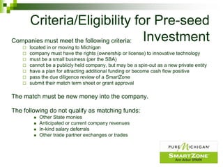 Criteria/Eligibility for Pre-seed
Companies must meet the following criteria: Investment
       located in or moving to Michigan
       company must have the rights (ownership or license) to innovative technology
       must be a small business (per the SBA)
       cannot be a publicly held company, but may be a spin-out as a new private entity
       have a plan for attracting additional funding or become cash flow positive
       pass the due diligence review of a SmartZone
       submit their match term sheet or grant approval

The match must be new money into the company.

The following do not qualify as matching funds:
            Other State monies
            Anticipated or current company revenues
            In-kind salary deferrals
            Other trade partner exchanges or trades
 
