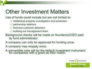 Other Investment Matters
Use of funds could include but are not limited to:
      intellectual property investigation and protection
      partnership relations
      first/next customer attraction
      building out management team
Background checks will be made on founder(s)/CEO paid
  by fund administrator.
A company can only be approved for funding once.
A company may reapply once.
A convertible note will be the default investment instrument
  for companies with a grant as their match.
 