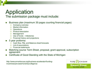 Application
The submission package must include:
   Business plan (maximum 30 pages counting financial pages)
        Company overview
        Market information
        Operations
        Product description
        Management
        Use of funds – milestones
        Financial history and projections
   5 year proforma
        Cash flow, P&L and Balance sheet forecasts
        List of assumptions
        Financial statements
   Matching source Term Sheet, proposal, grant approval, subscription
    agreement
   Certificate of Good Standing with the State of Michigan

http://www.annarborusa.org/business-accelerator/funding-
incentives/pre-seed-fund/due-diligence
 