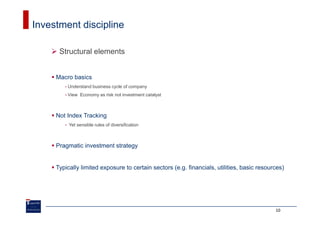 Investment discipline

      Structural elements


     Macro basics
        •   Understand business cycle of company
        •   View Economy as risk not investment catalyst



     Not Index Tracking
        •   Yet sensible rules of diversification



     Pragmatic investment strategy


     Typically limited exposure to certain sectors (e.g. financials, utilities, basic resources)




                                                                                            10
 