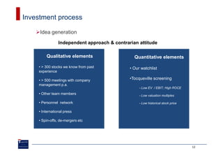 Investment process

     Idea generation
                Independent approach & contrarian attitude

        Qualitative elements                    Quantitative elements
    • > 300 stocks we know from past          • Our watchlist
    experience

    • > 500 meetings with company             •Tocqueville screening
    management p.a.
                                                   - Low EV / EBIT; High ROCE
    • Other team members                           - Low valuation multiples

    • Personnel network                            - Low historical stock price

    • International press

    • Spin-offs, de-mergers etc




                                                                                  12
 
