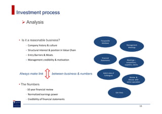 Investment process
      Analysis


 • Is it a reasonable business?                            Tocqueville
                                                            database
      - Company history & culture                                                              Management
                                                                                                Meetings
      - Structural Interest & position in Value Chain
      - Entry Barriers & Moats
                                                            Financial
      - Management credibility & motivation                Statements                           Meetings –
                                                                                               competitors,
                                                                                             suppliers, clients



 Always make link             between business & numbers     Solicit view of
                                                              Colleagues
                                                                                                  Review &
                                                                                                 Discuss with
                                                                                               sector specialists
 • The Numbers
      - 10 year financial review
                                                                               Site Visits
      - Normalized earnings power
      - Credibility of financial statements

                                                                                                                  13
 