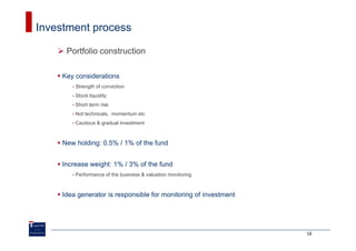 Investment process

     Portfolio construction

    Key considerations
       •   Strength of conviction
       •   Stock liquidity
       •   Short term risk
       •   Not technicals, momentum etc
       •   Cautious & gradual investment



    New holding: 0.5% / 1% of the fund


    Increase weight: 1% / 3% of the fund
       •   Performance of the business & valuation monitoring



    Idea generator is responsible for monitoring of investment




                                                                 16
 
