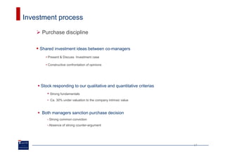 Investment process

      Purchase discipline


     Shared investment ideas between co-managers
       • Present & Discuss Investment case

       • Constructive confrontation of opinions




     Stock responding to our qualitative and quantitative criterias
        • Strong fundamentals
        • Ca. 30% under valuation to the company intrinsic value



      Both managers sanction purchase decision
        •   Strong common conviction
        • Absence   of strong counter-argument




                                                                      17
 