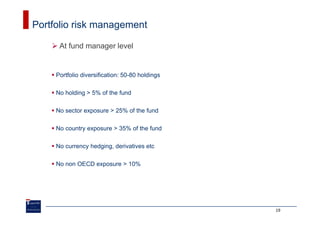 Portfolio risk management

      At fund manager level


     Portfolio diversification: 50-80 holdings

     No holding > 5% of the fund

     No sector exposure > 25% of the fund

     No country exposure > 35% of the fund

     No currency hedging, derivatives etc

     No non OECD exposure > 10%




                                                 19
 