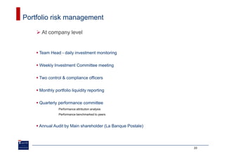 Portfolio risk management

      At company level


     Team Head - daily investment monitoring

     Weekly Investment Committee meeting

     Two control & compliance officers

     Monthly portfolio liquidity reporting

     Quarterly performance committee
                Performance attribution analysis
                Performance benchmarked to peers



     Annual Audit by Main shareholder (La Banque Postale)




                                                            20
 