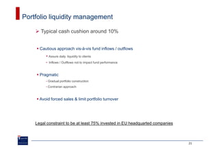 Portfolio liquidity management

      Typical cash cushion around 10%


      Cautious approach vis-à-vis fund inflows / outflows
         • Assure daily    liquidity to clients
         • Inflows / Outflows not to impact fund performance



      Pragmatic
         •   Gradual portfolio construction
         •   Contrarian approach



      Avoid forced sales & limit portfolio turnover




    Legal constraint to be at least 75% invested in EU headquarted companies



                                                                               21
 