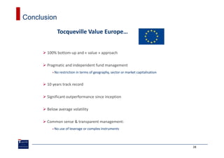 Conclusion

             Tocqueville Value Europe…


       100% bottom-up and « value » approach

       Pragmatic and independent fund management
           No restriction in terms of geography, sector or market capitalisation


       10 years track record

       Significant outperformance since inception

       Below average volatility

       Common sense & transparent management:
           No use of leverage or complex instruments



                                                                                   28
 
