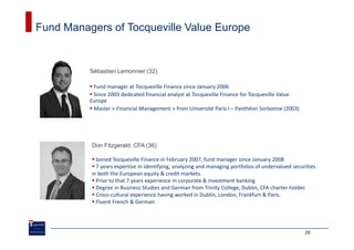 Fund Managers of Tocqueville Value Europe


          Sébastien Lemonnier (32)

           Fund manager at Tocqueville Finance since January 2006
           Since 2003 dedicated financial analyst at Tocqueville Finance for Tocqueville Value
          Europe
           Master « Financial Management » from Université Paris I – Panthéon Sorbonne (2003)




          Don Fitzgerald, CFA (36)

            Joined Tocqueville Finance in February 2007, fund manager since January 2008
            7 years expertise in identifying, analyzing and managing portfolios of undervalued securities
          in both the European equity & credit markets.
            Prior to that 7 years experience in corporate & investment banking
            Degree in Business Studies and German from Trinity College, Dublin, CFA charter-holder.
            Cross-cultural experience having worked in Dublin, London, Frankfurt & Paris.
            Fluent French & German




                                                                                                    29
 