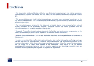 Disclaimer
   • This document is strictly confidential and for the use of intended recipients only. It may not be reproduced,
   communicated or published in its entirety or in part, without the prior written authorisation of Tocqueville Finance
   S.A.

   • This commercial document should not be interpreted as a contractual or pre-contractual commitment on the
   part of Tocqueville Finance S.A. It is produced purely for illustrative purposes and may be amended at any time
   without previous notice.

   • The information/analyses contained in this document, particularly figures, have come partly from external
   sources considered to be trustworthy. However, Tocqueville Finance SA cannot guarantee that the
   information/analyses are complete, accurate and up-to-date.

   • Tocqueville Finance S.A. draws investors’ attention to the fact that past performances are presented on the
   basis of figures relating to previous years and are not an indication of future performance.

   • Moreover, Tocqueville Finance S.A. in no way guarantees the current or future performances of funds cited in
   this document

   • Investors are reminded that any financial investment includes risks (market risks, capital risk, foreign exchange
   risk) that may result in financial losses. Therefore, Tocqueville Finance S.A. recommends that prior to any
   investment, the recipient of this document carefully reads the prospectuses of the cited funds which are available
   free of charge at its head office located 8 rue Lamennais, Paris 75008 or on its website
   www.tocquevillefinance.eu and ensures that they have the experience and knowledge needed to make an
   investment decision, particularly with regard to the legal and tax implications.




                                                                                                                     30
 