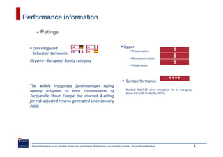 Performance information

           Ratings


   Don Fitzgerald                                                                                 Lipper
                                                                                                           Preservation
   Sébastien Lemonnier
                                                                                                           Consistent return
  Citywire - European Equity category
                                                                                                           Total return




                                                                                                    Europerformance
  The widely recognised fund-manager rating
  agency assigned to both co-managers of                                                            Ranked 5th/117 since inception in its category
                                                                                                    (from 31/3/00 to 30/06/2011)
  Tocqueville Value Europe the coveted A-rating
  for risk adjusted returns generated since January
  2008.




   Past performance is not an indication for the future performance. Performance is not constant over time – Source Europerformance                  8
 