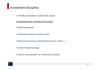 Investment discipline

      Profile of stocks in which we invest

    Companies that we understand & can value


     Solid fundamentals


     Undervalued relative to intrinsic value


     Measured exposure to external factors (macro, politics…)


     Limited financial leverage


     Case by case approach i.e. not thematic investing




                                                                9
 