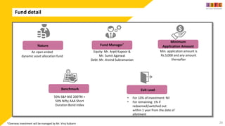 Fund detail
26
An open ended
dynamic asset allocation fund
Min. application amount is
Rs.5,000 and any amount
thereafter
50% S&P BSE 200TRI +
50% Nifty AAA Short
Duration Bond Index
• For 10% of investment: Nil
• For remaining: 1% if
redeemed/switched out
within 1 year from the date of
allotment
Nature
Minimum
Application Amount
Benchmark Exit Load
Equity: Mr. Arpit Kapoor &
Mr. Sumit Agarwal
Debt: Mr. Arvind Subramanian
Fund Manager*
*Overseas investment will be managed by Mr. Viraj Kulkarni
 